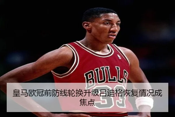 皇马欧冠前防线轮换升级吕迪格恢复情况成焦点